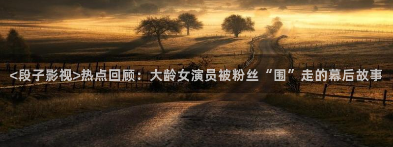 国产精品自在在线午夜免费：<段子影视>热点回顾：大龄女演员被粉丝“围”走的幕后故事